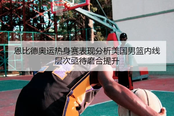 恩比德奥运热身赛表现分析美国男篮内线层次亟待磨合提升