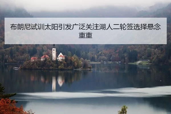 布朗尼试训太阳引发广泛关注湖人二轮签选择悬念重重