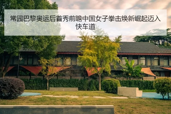常园巴黎奥运后首秀前瞻中国女子拳击焕新崛起迈入快车道