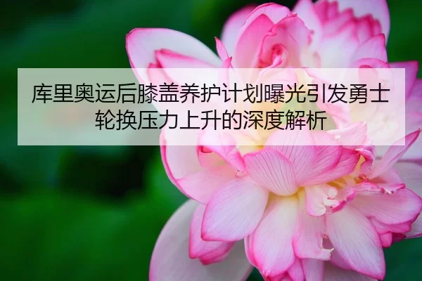 库里奥运后膝盖养护计划曝光引发勇士轮换压力上升的深度解析