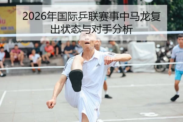 2026年国际乒联赛事中马龙复出状态与对手分析
