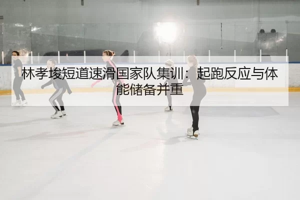 林孝埈短道速滑国家队集训：起跑反应与体能储备并重