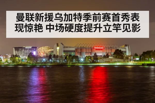 曼联新援乌加特季前赛首秀表现惊艳 中场硬度提升立竿见影