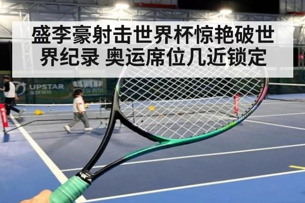 盛李豪射击世界杯惊艳破世界纪录 奥运席位几近锁定